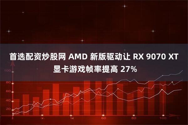 首选配资炒股网 AMD 新版驱动让 RX 9070 XT 显卡游戏帧率提高 27%