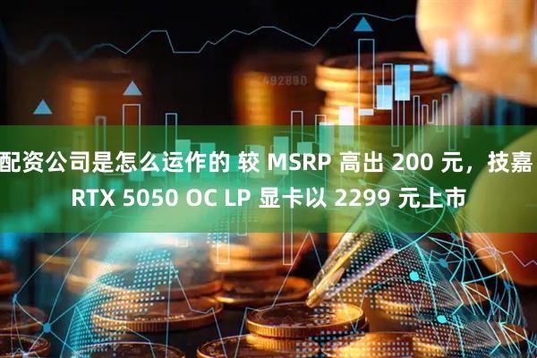 配资公司是怎么运作的 较 MSRP 高出 200 元，技嘉 RTX 5050 OC LP 显卡以 2299 元上市