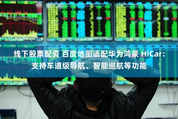 线下股票配资 百度地图适配华为鸿蒙 HiCar：支持车道级导航、智能巡航等功能