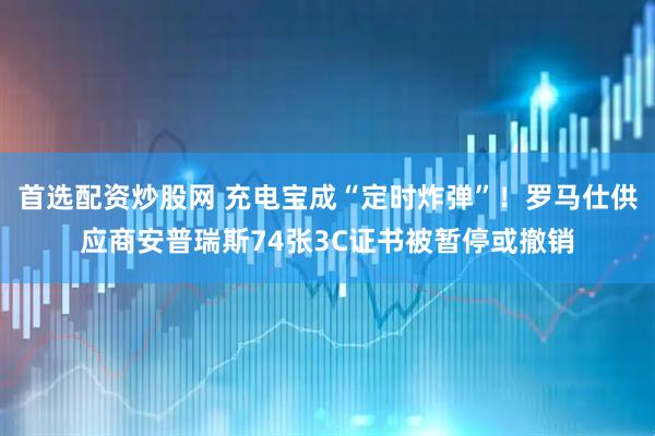 首选配资炒股网 充电宝成“定时炸弹”！罗马仕供应商安普瑞斯74张3C证书被暂停或撤销