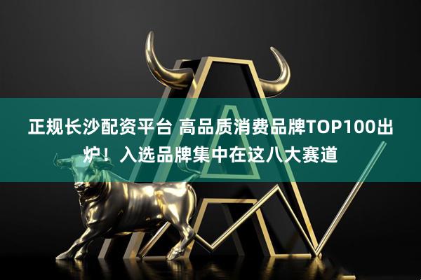 正规长沙配资平台 高品质消费品牌TOP100出炉！入选品牌集中在这八大赛道