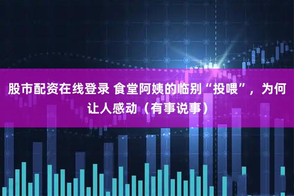 股市配资在线登录 食堂阿姨的临别“投喂”，为何让人感动（有事说事）