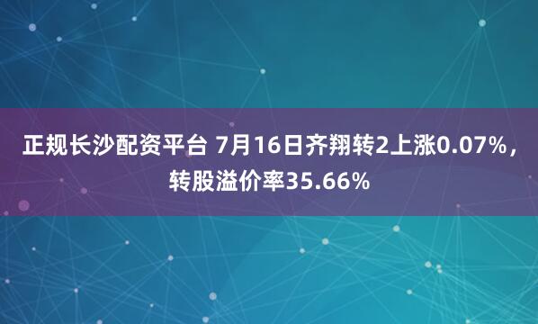 正规长沙配资平台 7月16日齐翔转2上涨0.07%，转股溢价率35.66%
