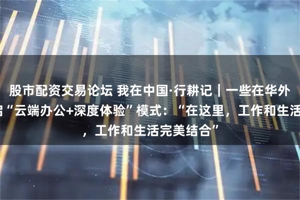 股市配资交易论坛 我在中国·行耕记｜一些在华外籍人士开启“云端办公+深度体验”模式：“在这里，工作和生活完美结合”