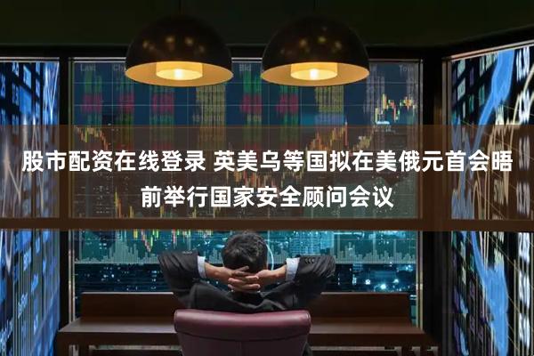 股市配资在线登录 英美乌等国拟在美俄元首会晤前举行国家安全顾问会议