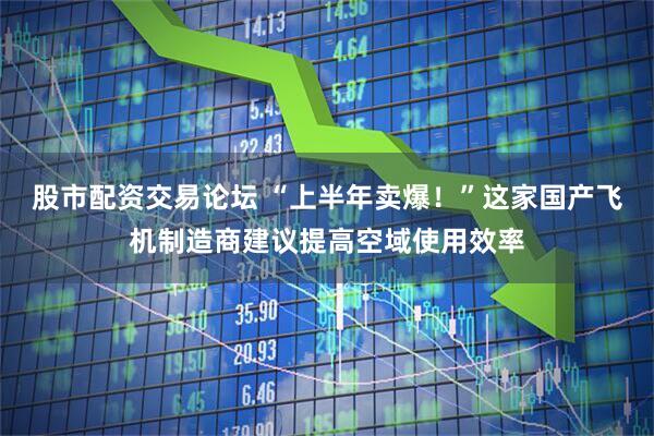 股市配资交易论坛 “上半年卖爆！”这家国产飞机制造商建议提高空域使用效率