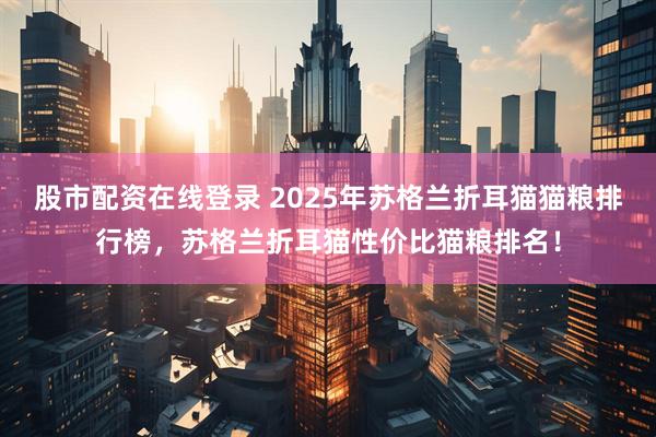 股市配资在线登录 2025年苏格兰折耳猫猫粮排行榜，苏格兰折耳猫性价比猫粮排名！