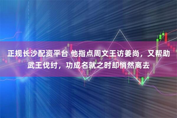 正规长沙配资平台 他指点周文王访姜尚，又帮助武王伐纣，功成名就之时却悄然离去