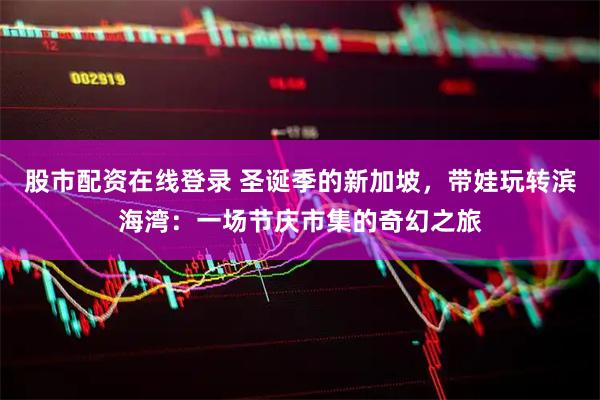 股市配资在线登录 圣诞季的新加坡，带娃玩转滨海湾：一场节庆市集的奇幻之旅