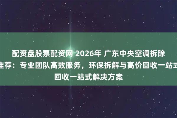 配资盘股票配资网 2026年 广东中央空调拆除回收公司推荐：专业团队高效服务，环保拆解与高价回收一站式解决方案