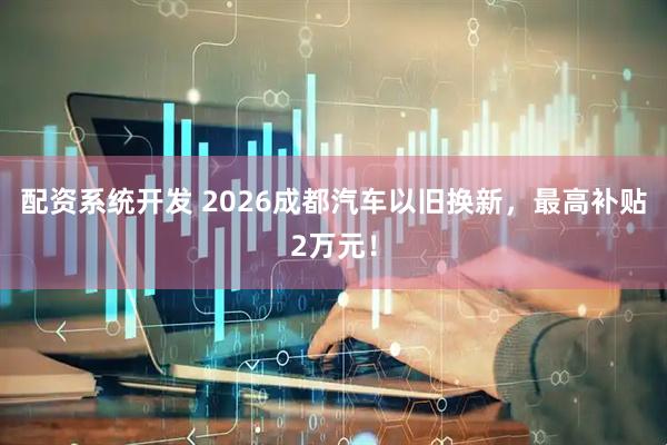 配资系统开发 2026成都汽车以旧换新，最高补贴2万元！