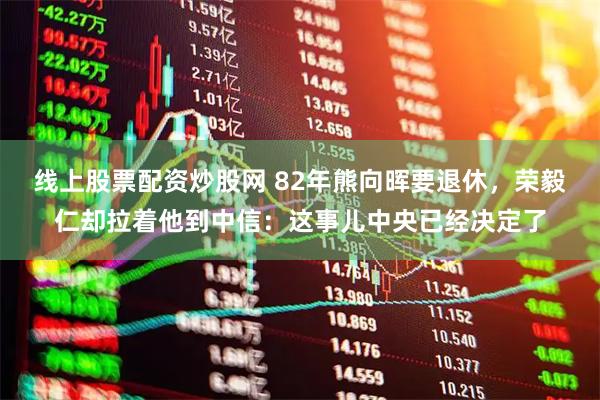 线上股票配资炒股网 82年熊向晖要退休，荣毅仁却拉着他到中信：这事儿中央已经决定了