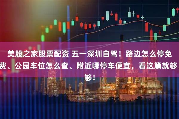 美股之家股票配资 五一深圳自驾！路边怎么停免费、公园车位怎么查、附近哪停车便宜，看这篇就够！
