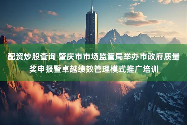 配资炒股查询 肇庆市市场监管局举办市政府质量奖申报暨卓越绩效管理模式推广培训