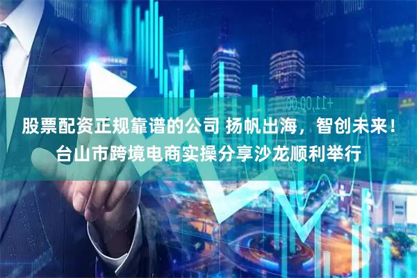 股票配资正规靠谱的公司 扬帆出海,智创未来!台山市跨境电商实操分享沙龙顺利举行