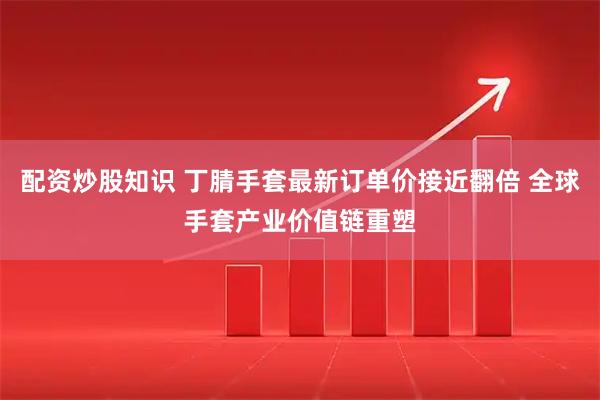 配资炒股知识 丁腈手套最新订单价接近翻倍 全球手套产业价值链重塑