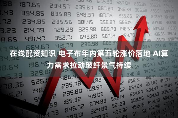 在线配资知识 电子布年内第五轮涨价落地 AI算力需求拉动玻纤景气持续
