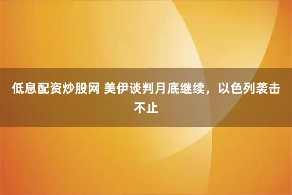 低息配资炒股网 美伊谈判月底继续，以色列袭击不止