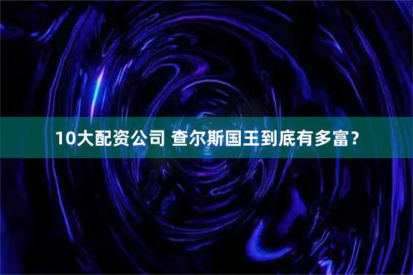 10大配资公司 查尔斯国王到底有多富？