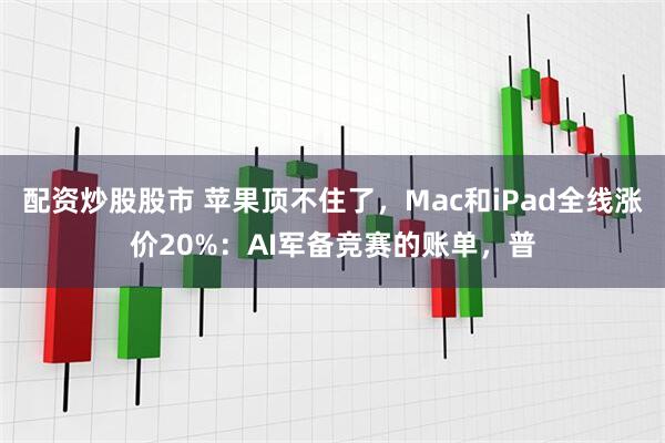 配资炒股股市 苹果顶不住了，Mac和iPad全线涨价20%：AI军备竞赛的账单，普