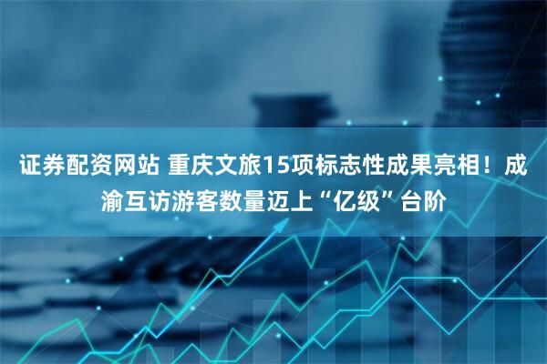证券配资网站 重庆文旅15项标志性成果亮相！成渝互访游客数量迈上“亿级”台阶